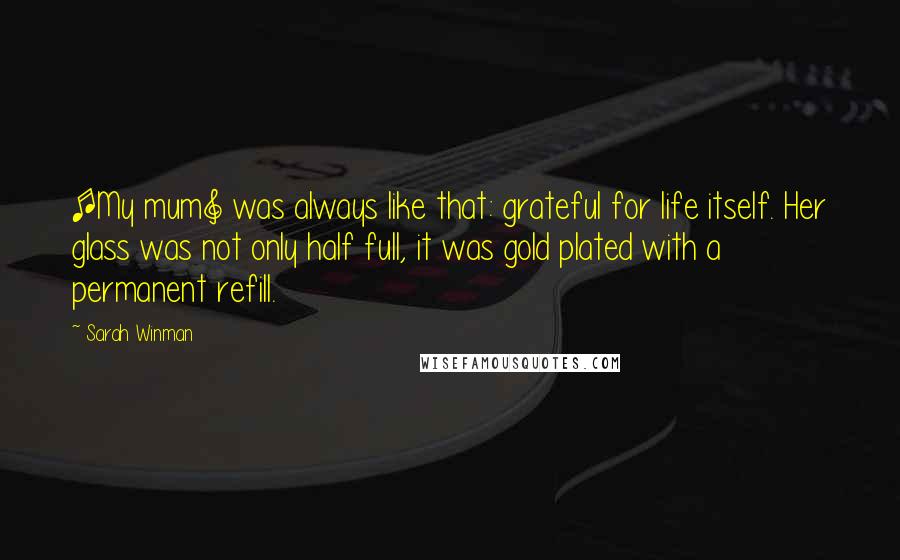 Sarah Winman Quotes: [My mum] was always like that: grateful for life itself. Her glass was not only half full, it was gold plated with a permanent refill.