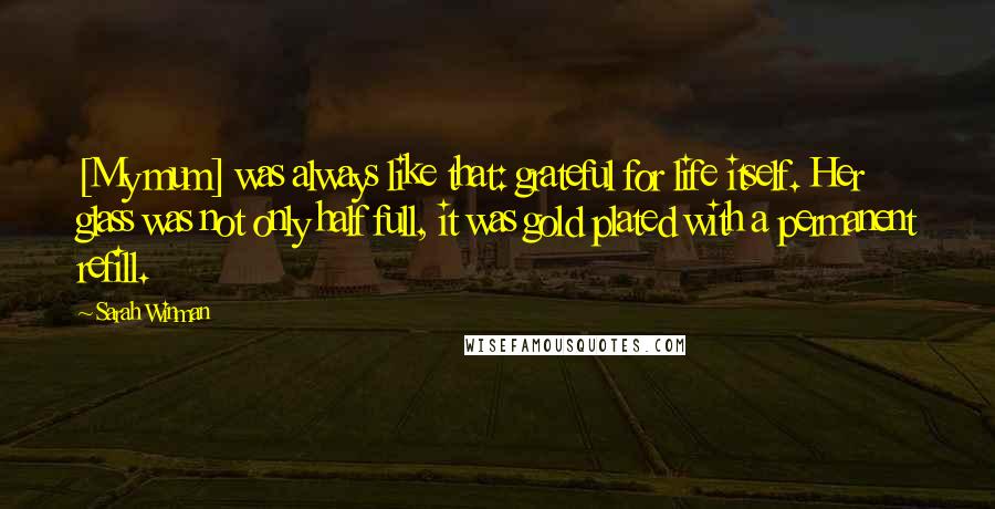 Sarah Winman Quotes: [My mum] was always like that: grateful for life itself. Her glass was not only half full, it was gold plated with a permanent refill.