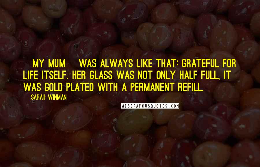 Sarah Winman Quotes: [My mum] was always like that: grateful for life itself. Her glass was not only half full, it was gold plated with a permanent refill.