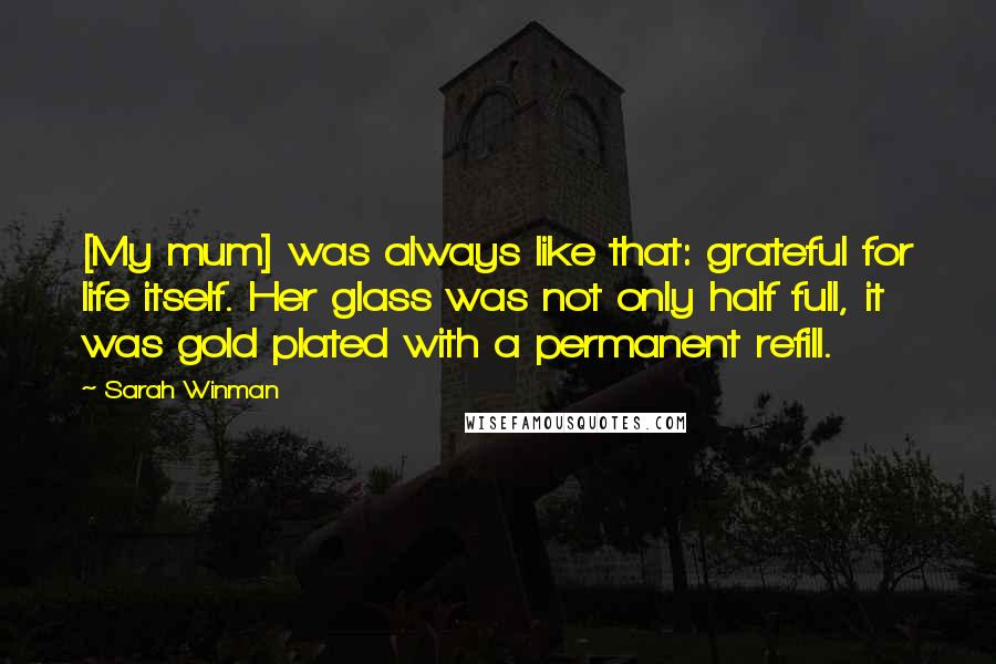 Sarah Winman Quotes: [My mum] was always like that: grateful for life itself. Her glass was not only half full, it was gold plated with a permanent refill.