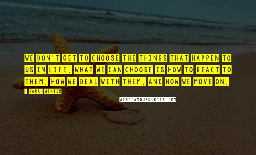 Sarah Winter Quotes: We don't get to choose the things that happen to us in life. What we can choose is how to react to them, how we deal with them, and how we move on.