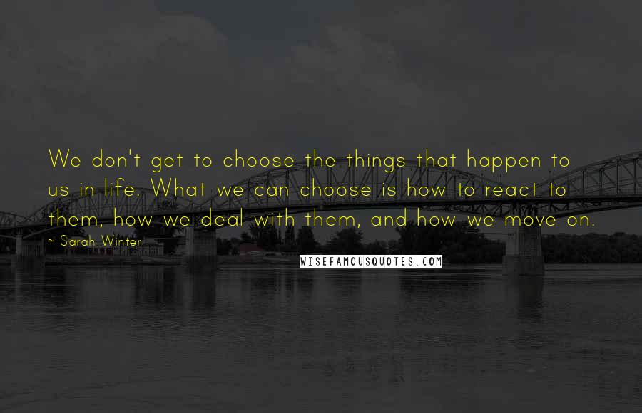 Sarah Winter Quotes: We don't get to choose the things that happen to us in life. What we can choose is how to react to them, how we deal with them, and how we move on.
