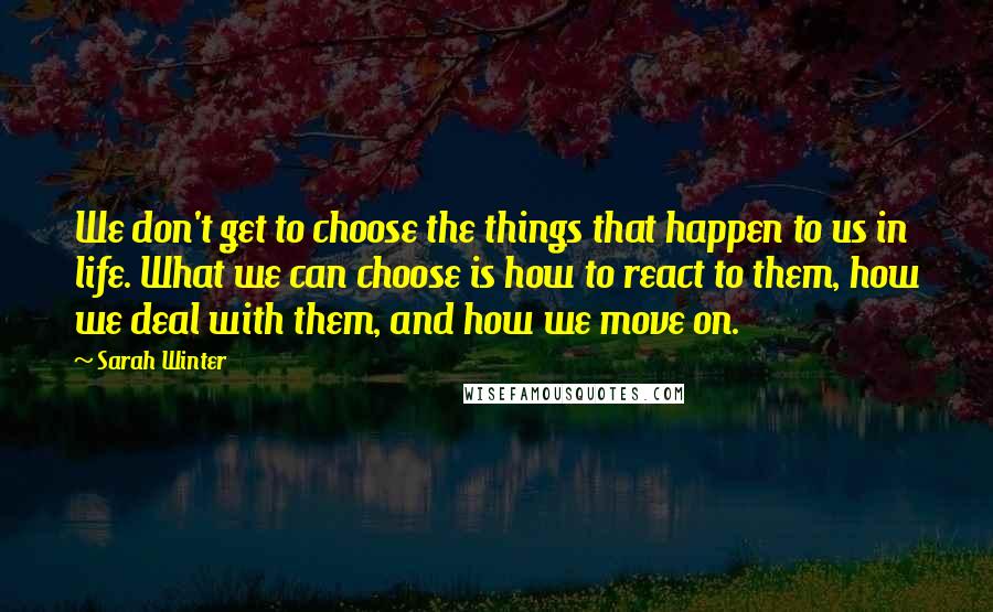 Sarah Winter Quotes: We don't get to choose the things that happen to us in life. What we can choose is how to react to them, how we deal with them, and how we move on.