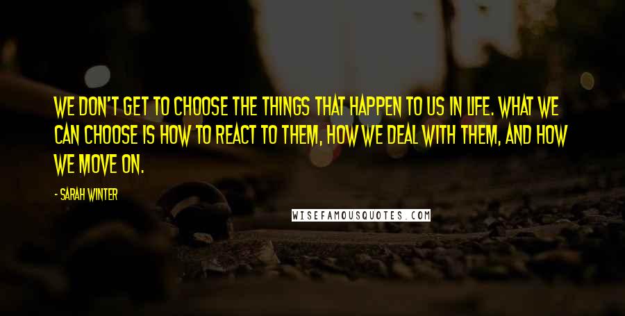 Sarah Winter Quotes: We don't get to choose the things that happen to us in life. What we can choose is how to react to them, how we deal with them, and how we move on.