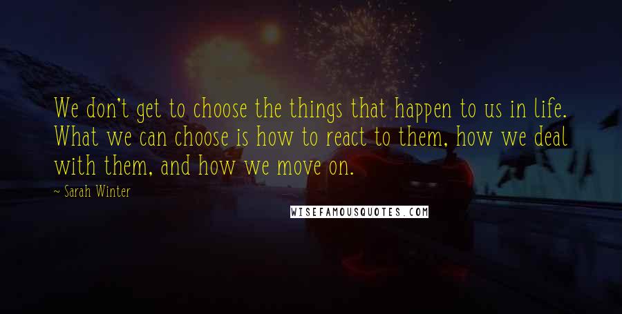 Sarah Winter Quotes: We don't get to choose the things that happen to us in life. What we can choose is how to react to them, how we deal with them, and how we move on.