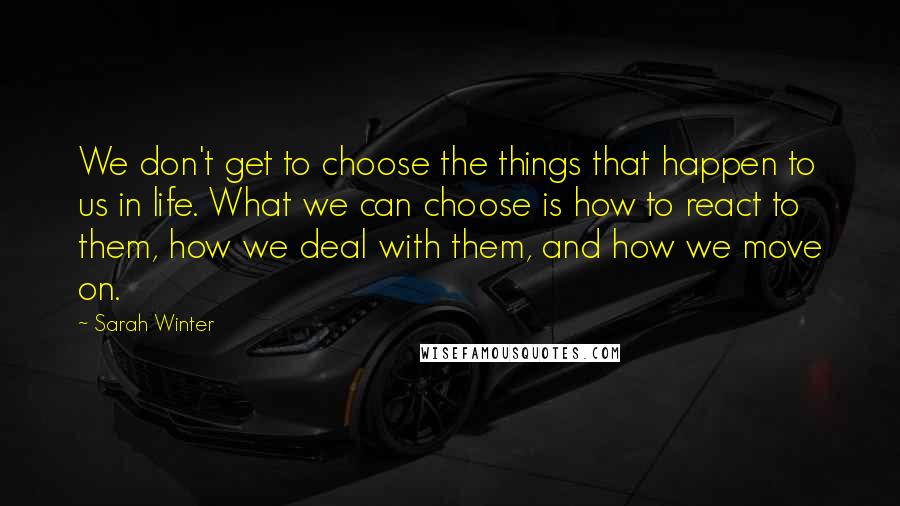 Sarah Winter Quotes: We don't get to choose the things that happen to us in life. What we can choose is how to react to them, how we deal with them, and how we move on.