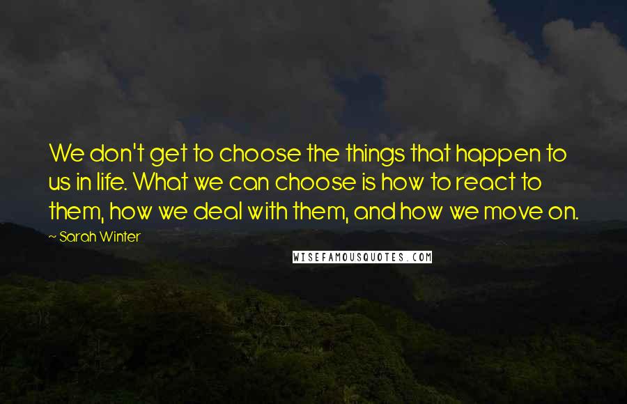 Sarah Winter Quotes: We don't get to choose the things that happen to us in life. What we can choose is how to react to them, how we deal with them, and how we move on.
