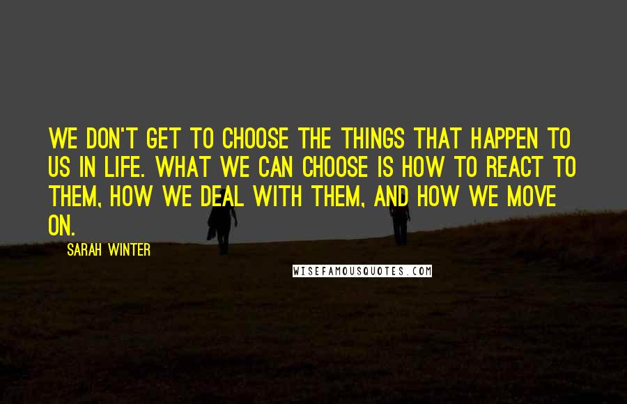 Sarah Winter Quotes: We don't get to choose the things that happen to us in life. What we can choose is how to react to them, how we deal with them, and how we move on.