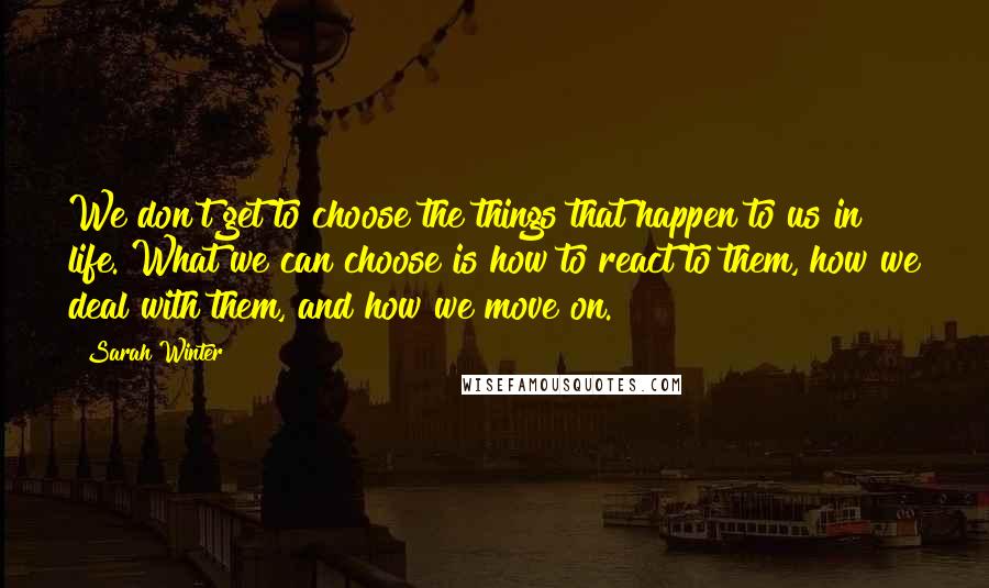 Sarah Winter Quotes: We don't get to choose the things that happen to us in life. What we can choose is how to react to them, how we deal with them, and how we move on.