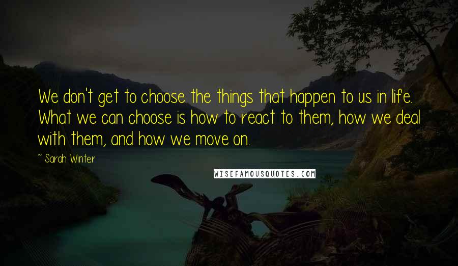 Sarah Winter Quotes: We don't get to choose the things that happen to us in life. What we can choose is how to react to them, how we deal with them, and how we move on.