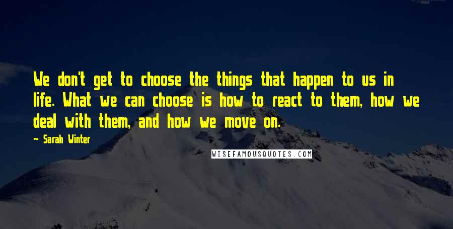 Sarah Winter Quotes: We don't get to choose the things that happen to us in life. What we can choose is how to react to them, how we deal with them, and how we move on.