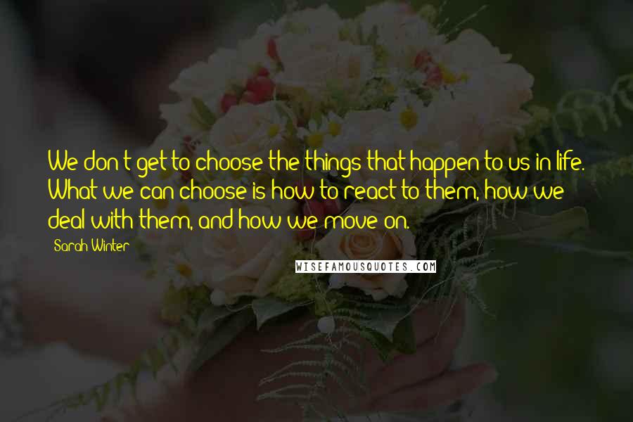 Sarah Winter Quotes: We don't get to choose the things that happen to us in life. What we can choose is how to react to them, how we deal with them, and how we move on.