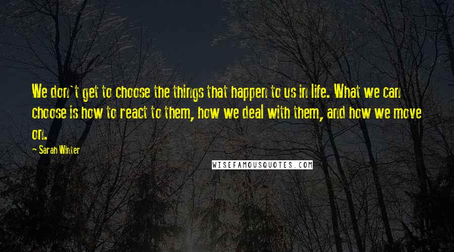 Sarah Winter Quotes: We don't get to choose the things that happen to us in life. What we can choose is how to react to them, how we deal with them, and how we move on.