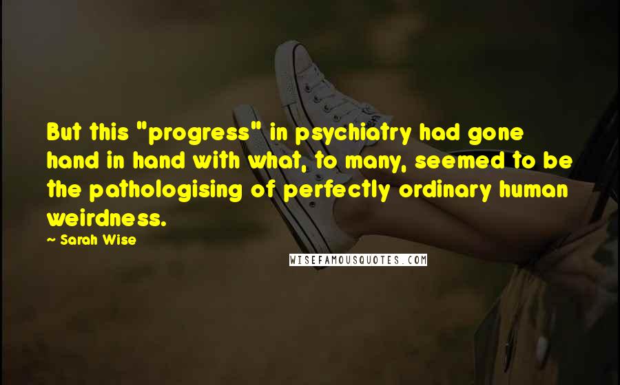 Sarah Wise Quotes: But this "progress" in psychiatry had gone hand in hand with what, to many, seemed to be the pathologising of perfectly ordinary human weirdness.