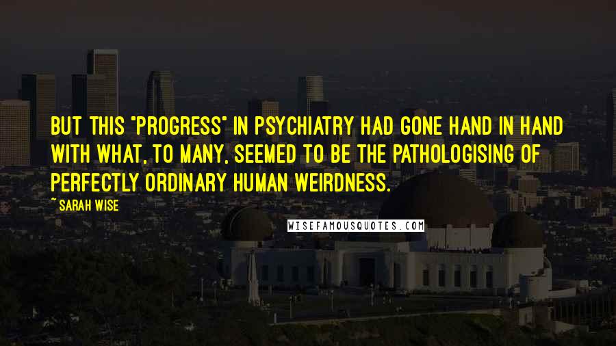 Sarah Wise Quotes: But this "progress" in psychiatry had gone hand in hand with what, to many, seemed to be the pathologising of perfectly ordinary human weirdness.