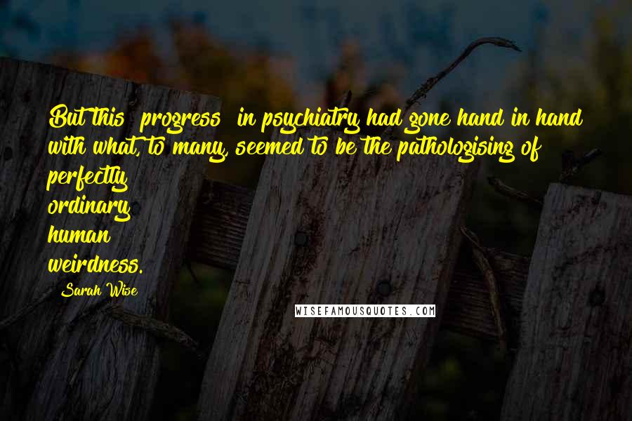 Sarah Wise Quotes: But this "progress" in psychiatry had gone hand in hand with what, to many, seemed to be the pathologising of perfectly ordinary human weirdness.