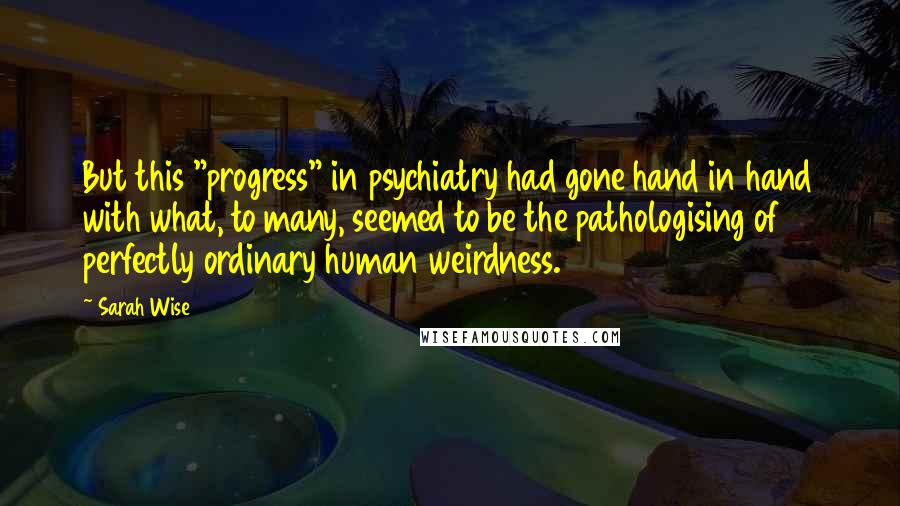 Sarah Wise Quotes: But this "progress" in psychiatry had gone hand in hand with what, to many, seemed to be the pathologising of perfectly ordinary human weirdness.