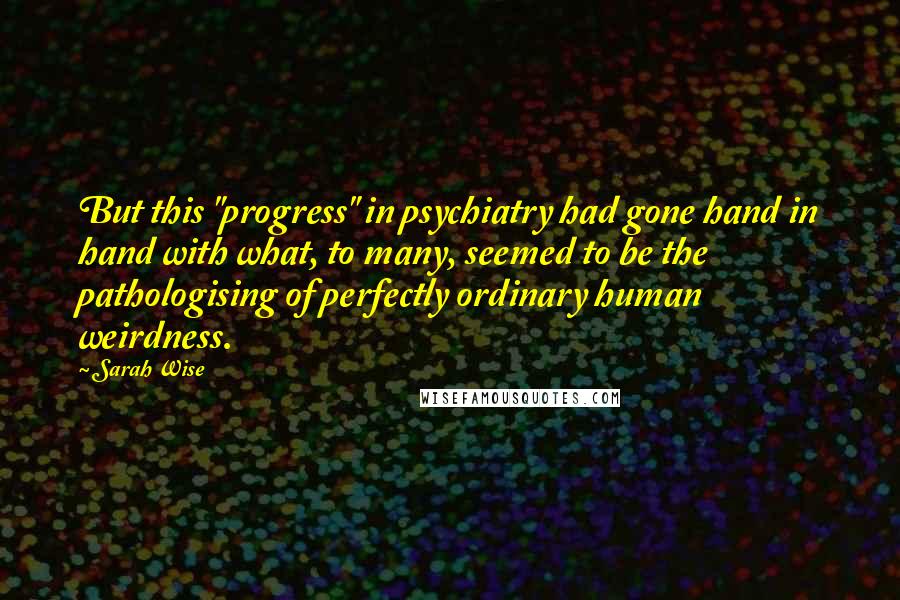 Sarah Wise Quotes: But this "progress" in psychiatry had gone hand in hand with what, to many, seemed to be the pathologising of perfectly ordinary human weirdness.