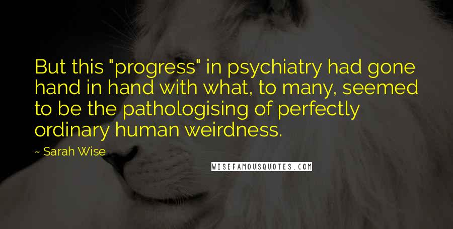 Sarah Wise Quotes: But this "progress" in psychiatry had gone hand in hand with what, to many, seemed to be the pathologising of perfectly ordinary human weirdness.