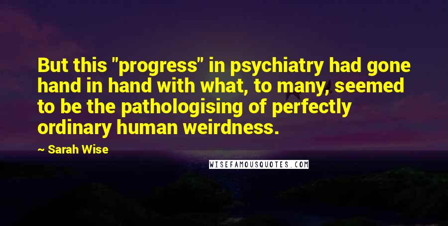 Sarah Wise Quotes: But this "progress" in psychiatry had gone hand in hand with what, to many, seemed to be the pathologising of perfectly ordinary human weirdness.