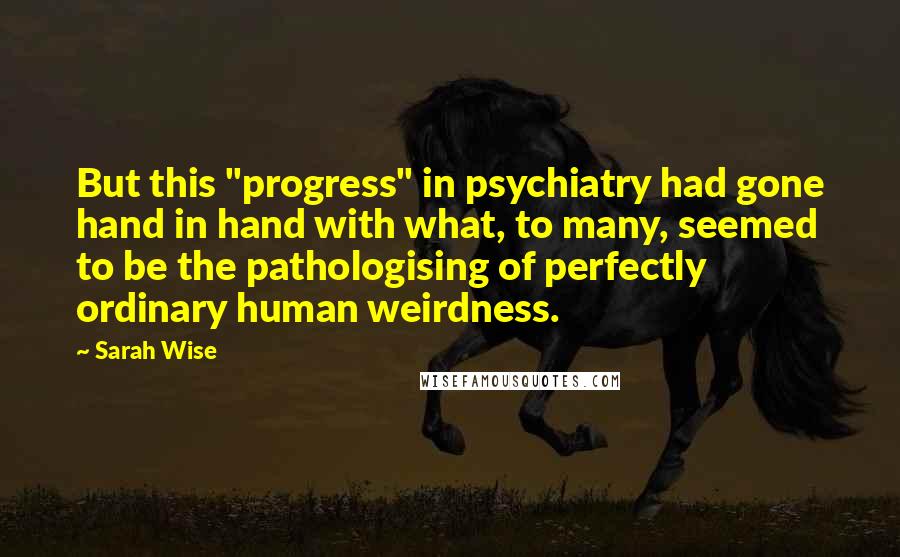 Sarah Wise Quotes: But this "progress" in psychiatry had gone hand in hand with what, to many, seemed to be the pathologising of perfectly ordinary human weirdness.