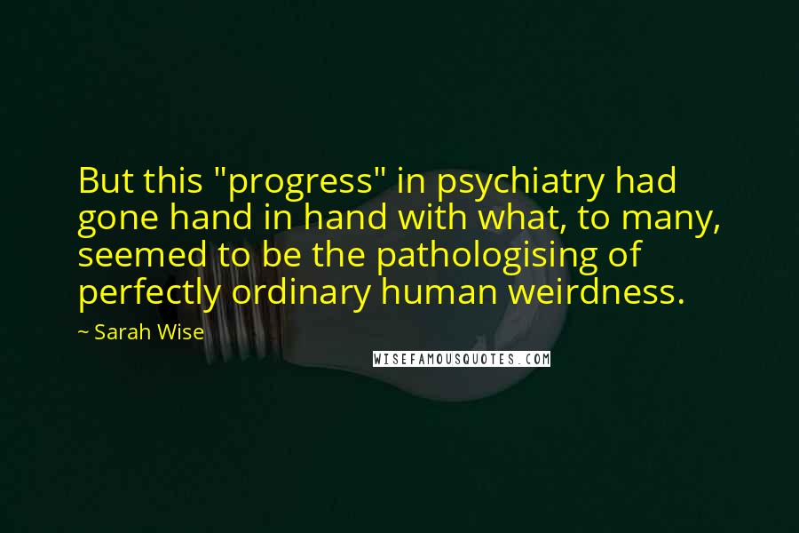 Sarah Wise Quotes: But this "progress" in psychiatry had gone hand in hand with what, to many, seemed to be the pathologising of perfectly ordinary human weirdness.