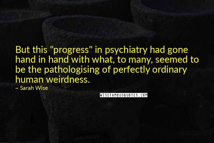 Sarah Wise Quotes: But this "progress" in psychiatry had gone hand in hand with what, to many, seemed to be the pathologising of perfectly ordinary human weirdness.