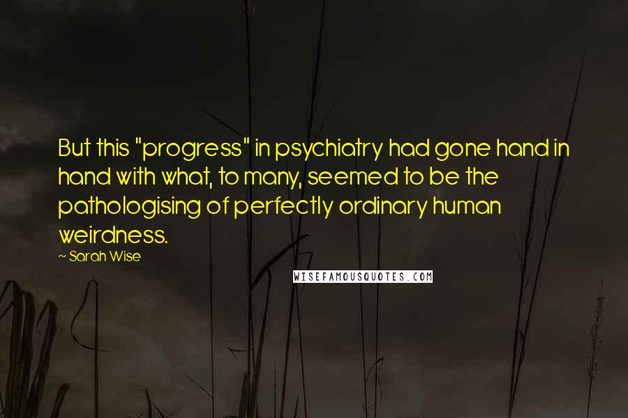 Sarah Wise Quotes: But this "progress" in psychiatry had gone hand in hand with what, to many, seemed to be the pathologising of perfectly ordinary human weirdness.