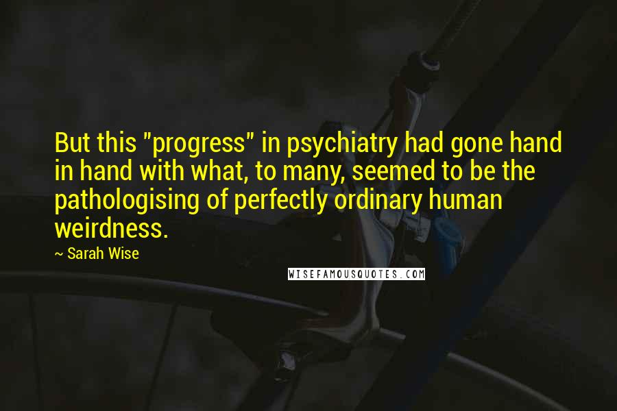 Sarah Wise Quotes: But this "progress" in psychiatry had gone hand in hand with what, to many, seemed to be the pathologising of perfectly ordinary human weirdness.