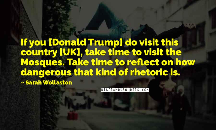 Sarah Wollaston Quotes: If you [Donald Trump] do visit this country [UK], take time to visit the Mosques. Take time to reflect on how dangerous that kind of rhetoric is.