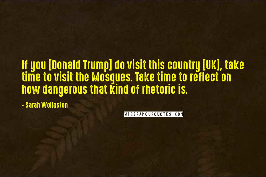 Sarah Wollaston Quotes: If you [Donald Trump] do visit this country [UK], take time to visit the Mosques. Take time to reflect on how dangerous that kind of rhetoric is.