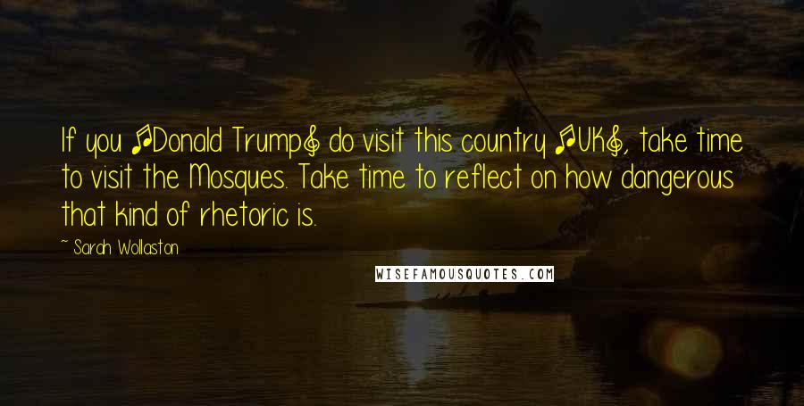 Sarah Wollaston Quotes: If you [Donald Trump] do visit this country [UK], take time to visit the Mosques. Take time to reflect on how dangerous that kind of rhetoric is.