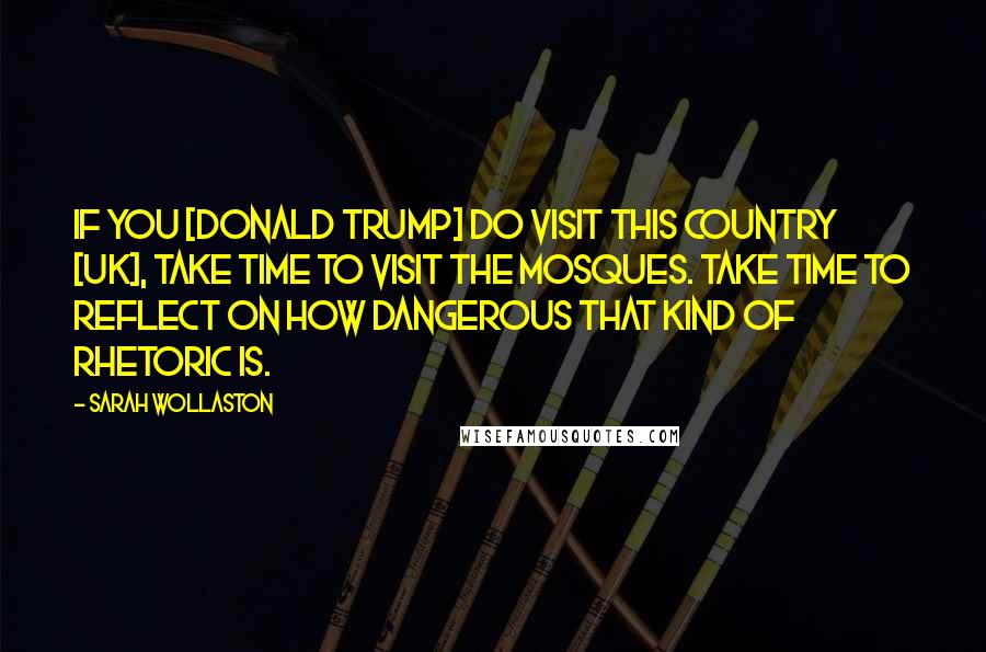 Sarah Wollaston Quotes: If you [Donald Trump] do visit this country [UK], take time to visit the Mosques. Take time to reflect on how dangerous that kind of rhetoric is.