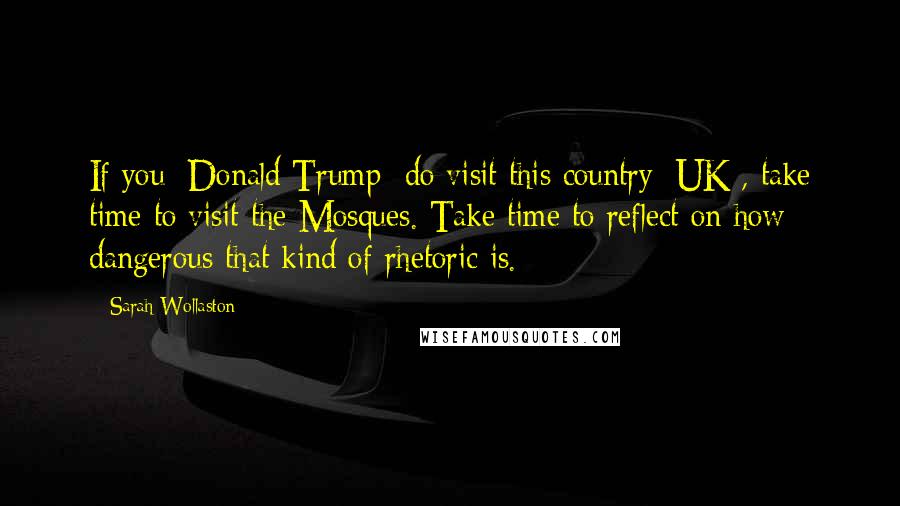 Sarah Wollaston Quotes: If you [Donald Trump] do visit this country [UK], take time to visit the Mosques. Take time to reflect on how dangerous that kind of rhetoric is.