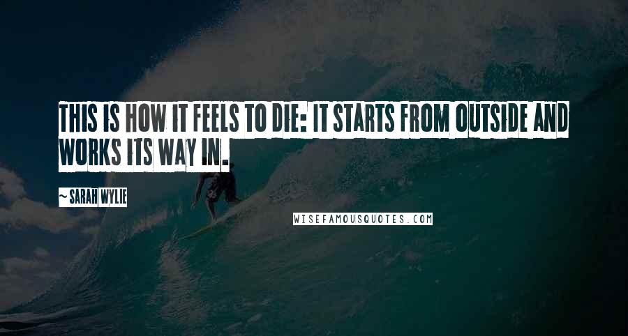 Sarah Wylie Quotes: This is how it feels to die: It starts from outside and works its way in.