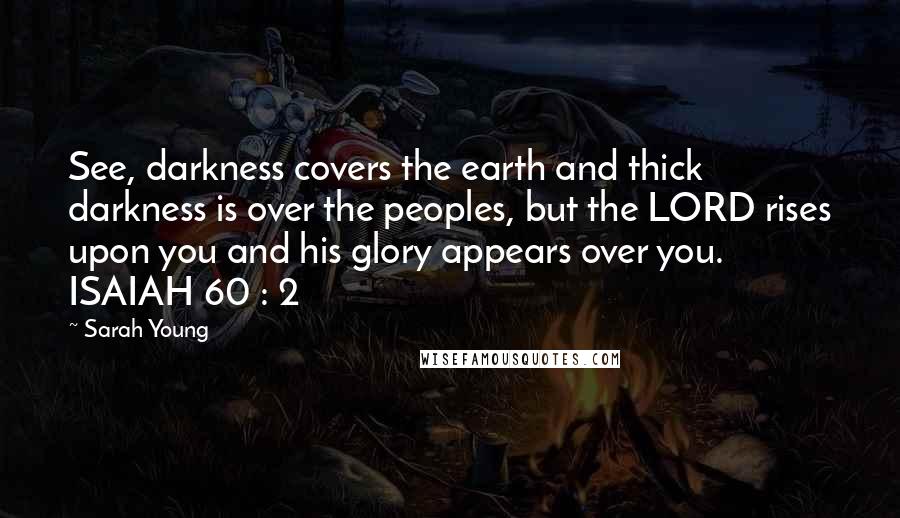 Sarah Young Quotes: See, darkness covers the earth and thick darkness is over the peoples, but the LORD rises upon you and his glory appears over you. ISAIAH 60 : 2