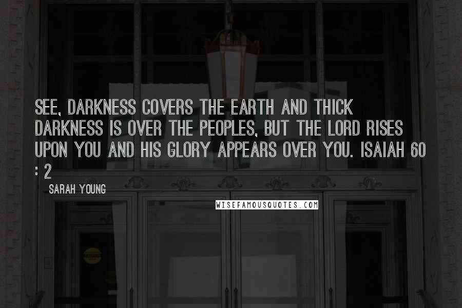 Sarah Young Quotes: See, darkness covers the earth and thick darkness is over the peoples, but the LORD rises upon you and his glory appears over you. ISAIAH 60 : 2