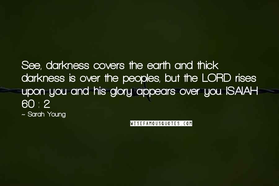 Sarah Young Quotes: See, darkness covers the earth and thick darkness is over the peoples, but the LORD rises upon you and his glory appears over you. ISAIAH 60 : 2