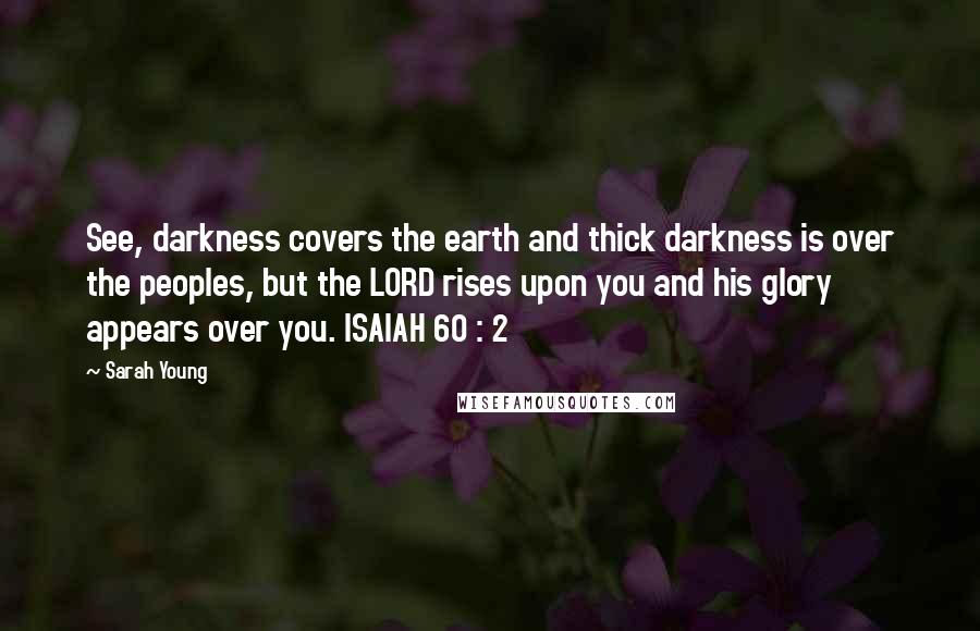 Sarah Young Quotes: See, darkness covers the earth and thick darkness is over the peoples, but the LORD rises upon you and his glory appears over you. ISAIAH 60 : 2