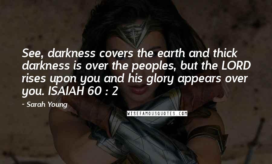 Sarah Young Quotes: See, darkness covers the earth and thick darkness is over the peoples, but the LORD rises upon you and his glory appears over you. ISAIAH 60 : 2