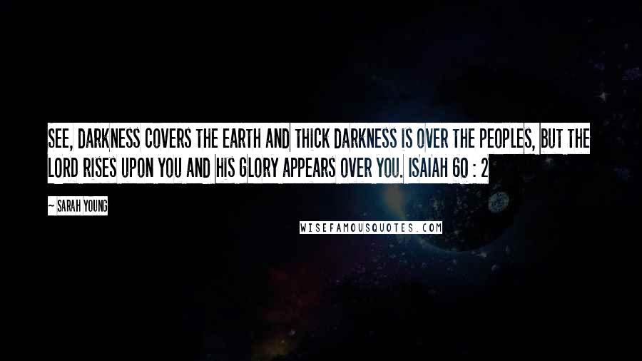 Sarah Young Quotes: See, darkness covers the earth and thick darkness is over the peoples, but the LORD rises upon you and his glory appears over you. ISAIAH 60 : 2