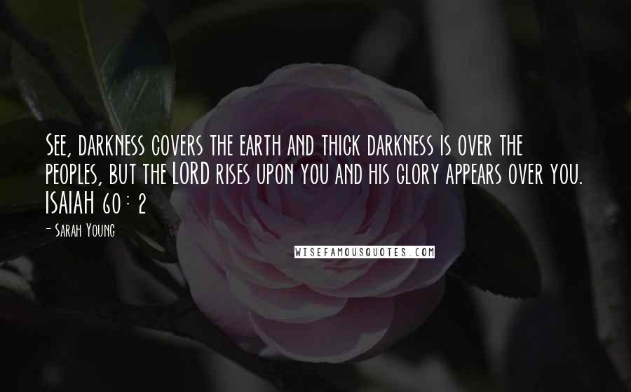 Sarah Young Quotes: See, darkness covers the earth and thick darkness is over the peoples, but the LORD rises upon you and his glory appears over you. ISAIAH 60 : 2