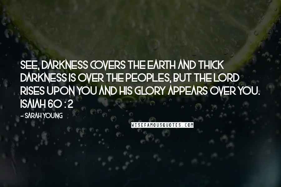 Sarah Young Quotes: See, darkness covers the earth and thick darkness is over the peoples, but the LORD rises upon you and his glory appears over you. ISAIAH 60 : 2