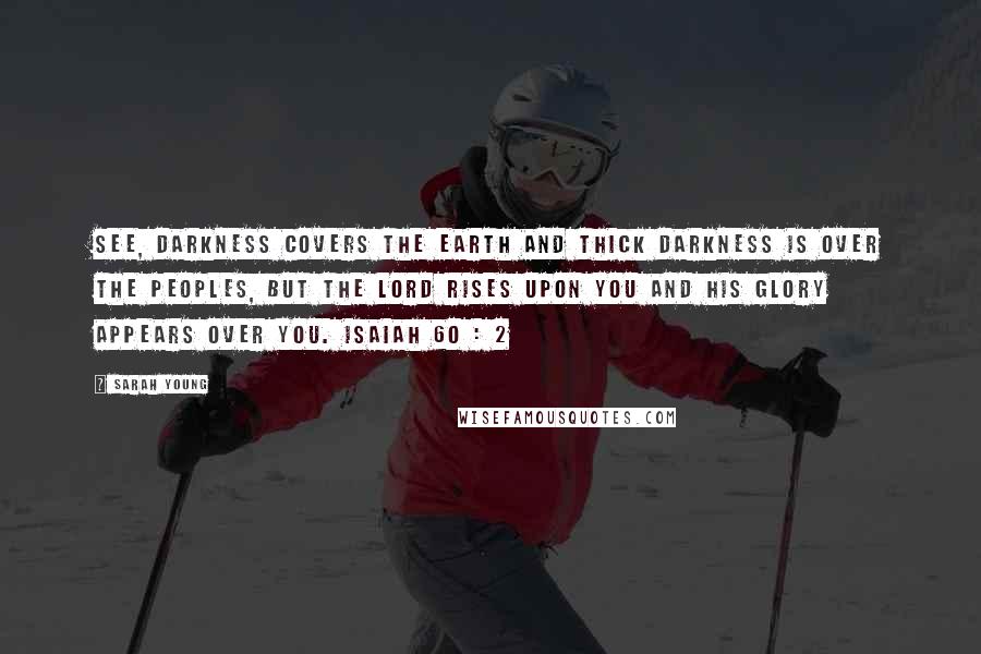 Sarah Young Quotes: See, darkness covers the earth and thick darkness is over the peoples, but the LORD rises upon you and his glory appears over you. ISAIAH 60 : 2