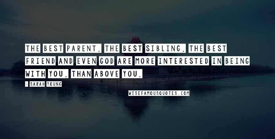 Sarah Young Quotes: The best parent, the best sibling, the best friend and even God are more interested in being with you, than above you,