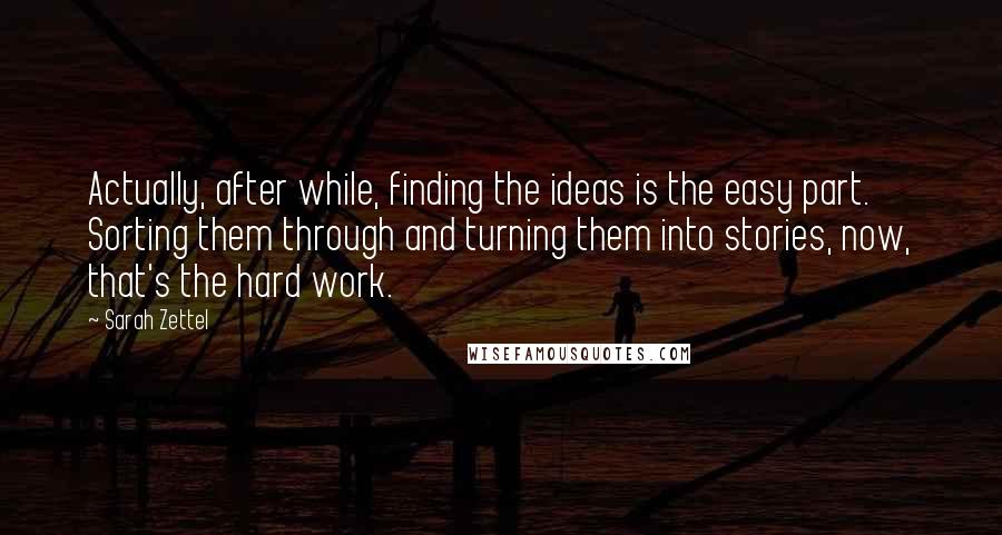 Sarah Zettel Quotes: Actually, after while, finding the ideas is the easy part. Sorting them through and turning them into stories, now, that's the hard work.