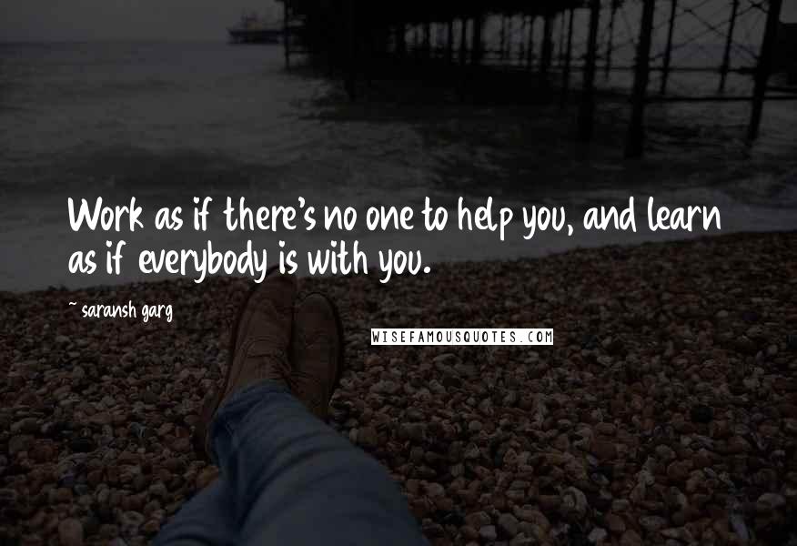 Saransh Garg Quotes: Work as if there's no one to help you, and learn as if everybody is with you.