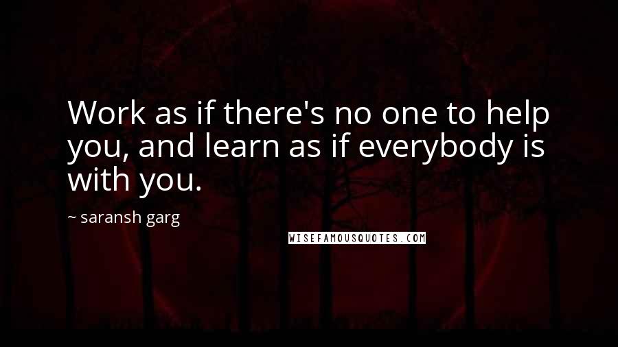 Saransh Garg Quotes: Work as if there's no one to help you, and learn as if everybody is with you.