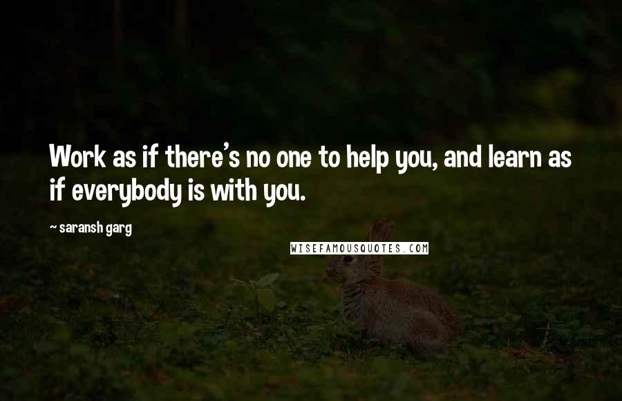 Saransh Garg Quotes: Work as if there's no one to help you, and learn as if everybody is with you.