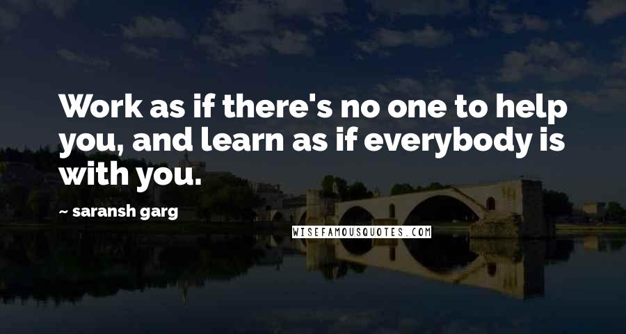 Saransh Garg Quotes: Work as if there's no one to help you, and learn as if everybody is with you.